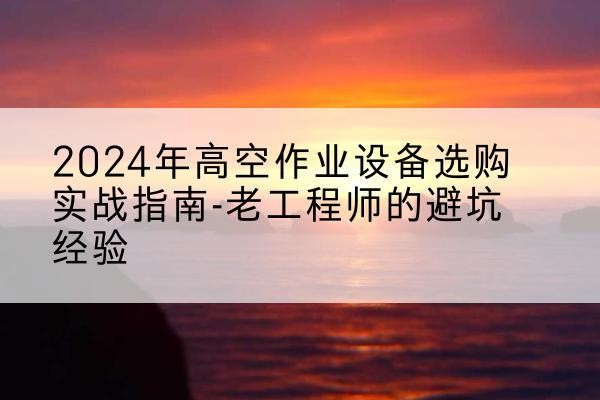 武安高空作业升降机厂家推荐-2024年高空作业设备选购实战指南-老工程师的避坑经验
