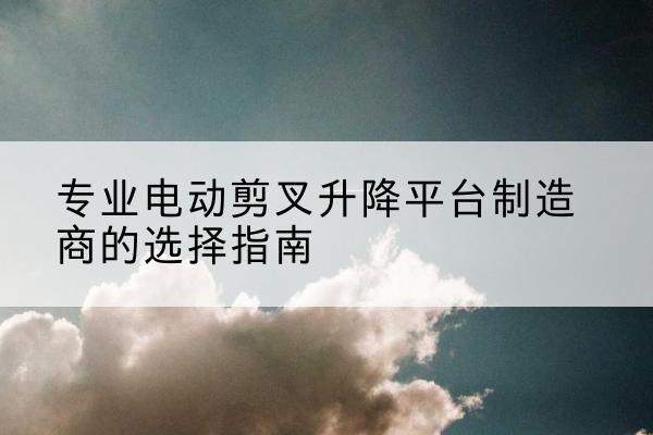 武安电动剪叉升降平台厂家-专业电动剪叉升降平台制造商的选择指南