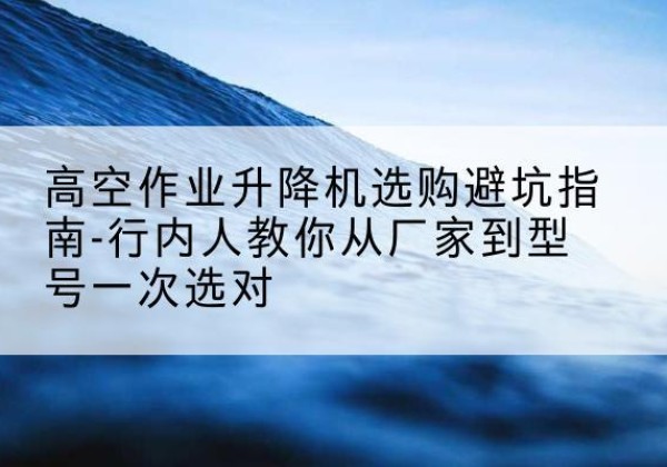 武安升降平台厂家-高空作业升降机选购避坑指南-行内人教你从厂家到型号一次选对