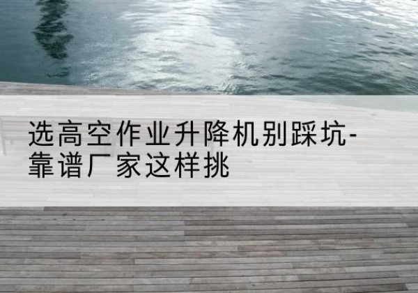 武安剪叉式升降机厂家-选高空作业升降机别踩坑-靠谱厂家这样挑