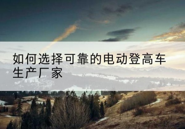武安电动登高车厂家-如何选择可靠的电动登高车生产厂家
