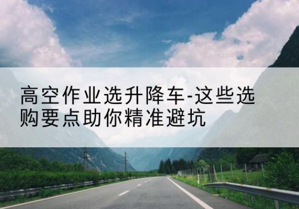 武安升降车厂家-高空作业选升降车-这些选购要点助你*避坑