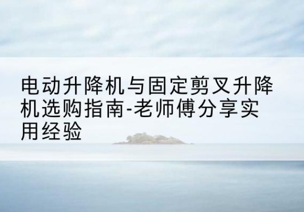 武安电动升降机怎么选-电动升降机与固定剪叉升降机选购指南-老师傅分享实用经验