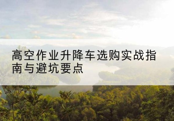 武安升降车怎么选-高空作业升降车选购实战指南与避坑要点