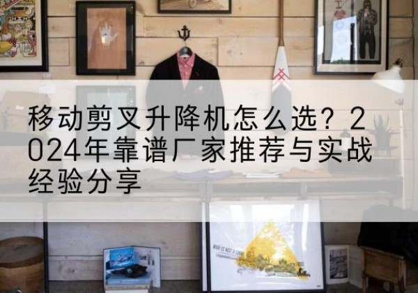 武安升降平台厂家推荐-移动剪叉升降机怎么选？2024年靠谱厂家推荐与实战经验分享
