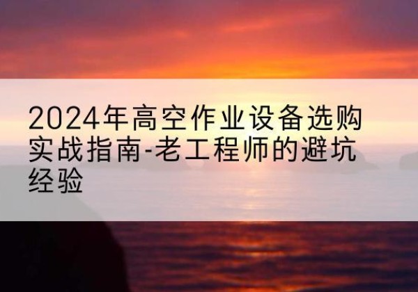 武安高空作业升降机厂家推荐-2024年高空作业设备选购实战指南-老工程师的避坑经验