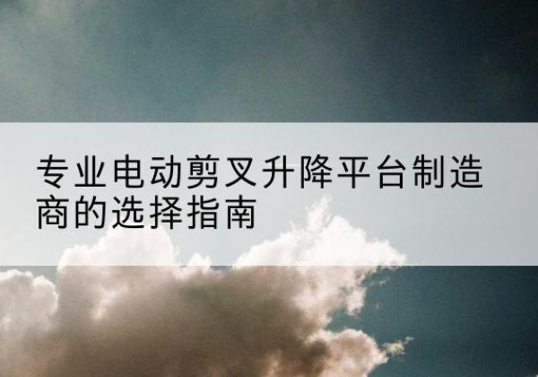 武安电动剪叉升降平台厂家-专业电动剪叉升降平台制造商的选择指南